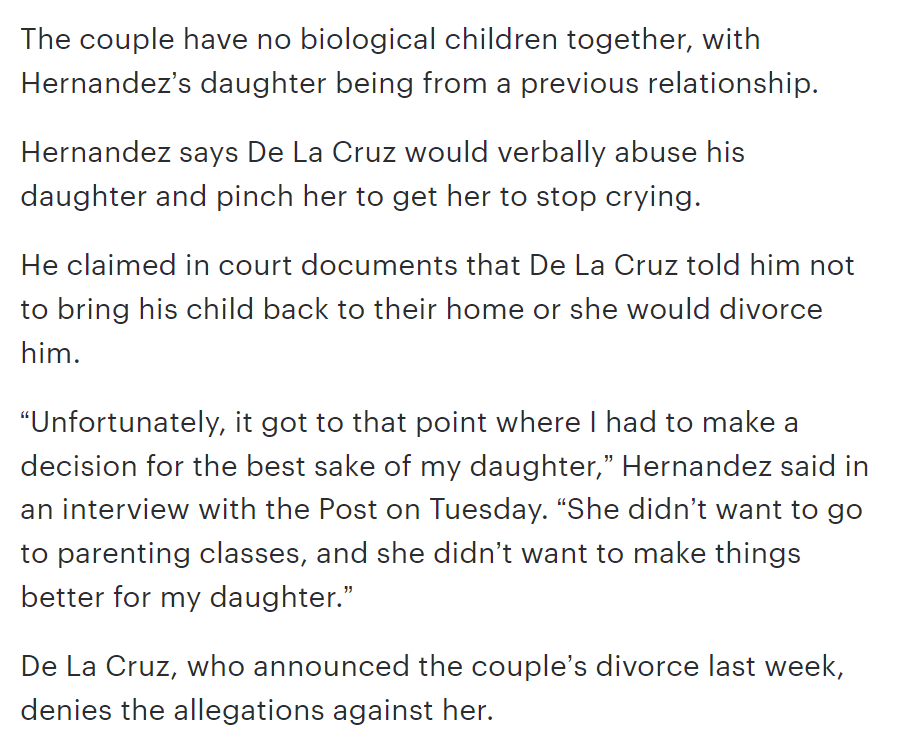 The couple have no biological children together, with Hernandez’s daughter being from a previous relationship.

Hernandez says De La Cruz would verbally abuse his daughter and pinch her to get her to stop crying. 

He claimed in court documents that De La Cruz told him not to bring his child back to their home or she would divorce him. 

“Unfortunately, it got to that point where I had to make a decision for the best sake of my daughter,” Hernandez said in an interview with the Post on Tuesday. “She didn’t want to go to parenting classes, and she didn’t want to make things better for my daughter.”

De La Cruz, who announced the couple’s divorce last week, denies the allegations against her.

