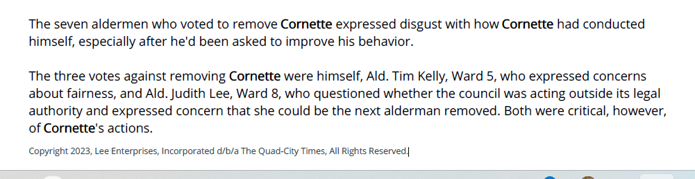 The seven aldermen who voted to remove Cornette expressed disgust with how Cornette had conducted
himself, especially after he'd been asked to improve his behavior.
The three votes against removing Cornette were himself, Ald. Tim Kelly, Ward 5, who expressed concerns
about fairness, and Ald. Judith Lee, Ward 8, who questioned whether the council was acting outside its legal
authority and expressed concern that she could be the next alderman removed. Both were critical, however,
of Cornette's actions.
Copyright 2023, Lee Enterprises, Incorporated d/b/a The Quad-City Times, All Rights Reserved.