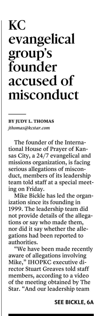 International House of Prayer-Kansas City’s founder faces allegations of misconduct
October 28, 2023 | Kansas City Star, The (MO)
Author/Byline: Judy L. Thomas, The Kansas City Star | Section: local
1654 Words | Readability: Lexile: 1550, grade level(s): >12

Read News Document
The founder of the International House of Prayer of Kansas City, a 24/7 evangelical and missions organization, is facing serious allegations of misconduct, members of its leadership team told staff at a special meeting on Friday.

Mike Bickle has led the organization since its founding in 1999. The leadership team did not provide details of the allegations or say who made them, nor did it say whether the allegations had been reported to authorities.

“We have been made recently aware of allegations involving Mike,” IHOPKC executive director Stuart Greaves told staff members, according to a video of the meeting obtained by The Star. “And our leadership team is taking the situation very seriously…. Our primary concerns are those who are affected with pain and trauma, our spiritual family, of Mike and Diane, as well as the Bickle family.”

A statement issued Saturday by three former IHOPKC leaders said the allegations involved sexual abuse by Bickle.

“A few days ago, we made the leadership team of the International House of Prayer in Kansas City (IHOPKC) aware of serious allegations spanning several decades concerning its founder, Mike Bickle,” the statement said, adding that they found “these allegations of clergy sexual abuse by Mike Bickle to be credible and long-standing.”

The statement was issued by Dwayne Roberts and Brian Kim, former members of the IHOPKC executive leadership team, and Wes Martin, former pastor of Forerunner Christian Fellowship and former vice president of student affairs of IHOPU. Roberts was a founding member of IHOPKC and was in leadership there for 14 years before leaving to start the Florianópolis House of Prayer (FHOP) in the Brazilian nation.

The men said that prior to meeting with IHOPKC leadership, they tried to bring the allegations and testimony of one alleged victim to Bickle.

“However, we were repeatedly rebuffed by Mike Bickle and we were refused any sort of meeting,” the statement said. “Instead, Mike used manipulating and intimidating tactics towards the victims to isolate them and discredit them.”

They said they met with several members of IHOPKC’s executive leadership team and shared testimonies of “these victims of Mike’s inappropriate words and actions.”

“When these allegations were brought to our attention, we were shocked,” the statement said. “We could never have imagined that inappropriate conduct with women as something we would ever need to be concerned about. The allegations seemed out of character to the man we thought we knew, but they were so serious we could not ignore them.”

The men said they believed Bickle’s actions “were not above reproach and fall short of biblical standards for leaders in the church.”

“To be clear, the allegations made about Mike Bickle’s misconduct were sexual in nature where the marriage covenant was not honored,” the statement said. “Furthermore, the allegations made also reveal that Mike Bickle used his position of spiritual authority over the victims to manipulate them.”

Bickle could not be reached for comment. Last weekend, the focus of his sermon was on false accusations.

IHOPKC did not respond to emails or a calls seeking comment Saturday, and someone who answered the phone at a number listed on its website for “press inquiries” hung up after being asked if he was with the organization.

With its headquarters on Red Bridge Road in south Kansas City, IHOPKC draws people from around the world to its university and round-the-clock “prayer room.” For years, it has come under criticism by ex-staffers and former followers who accuse it of being cult-like.

Full-time staff raise their own support to work as full-time missionaries. About 2,000 staff, students and interns serve full-time, according to its website, “investing fifty hours per week, as they go from the prayer room to the classroom and then to ministry outreaches and works of service.”

They’re also “spiritually equipping ourselves to prepare others for the unique dynamics of the generation in which the Lord returns,” the site says.

IHOPKC made national headlines in 2012 after a follower was found dead in what was ruled a suicide. But after her funeral, a man came forward and said he’d killed her on the orders of her husband, who led a prayer group whose members lived together. The man was charged with first-degree murder, but later recanted and the charge was eventually dismissed.

And in 2018, a staff member who led an internship program for those 50 and older was accused of sexually abusing a woman at a church in California in the mid-1980s when the accuser was a teen.

At Friday’s meeting, David Sliker, a member of IHOPKC’s leadership team, declined to comment on the nature of the allegations against Bickle.

“We know there’s lots of great questions to ask,” Sliker said. “In a time like this, you don’t want to feel like it’s not OK to ask questions. We just might not be able to answer all those questions at this time. And we hope that’s OK. Because there’s times like this where just careful, deliberate, slow answers can feel like secrecy.

“…We’re just trying to say at the right time, with the right information, according to truth, as it’s clear to us. And so with that dynamic, our appeal to our community is for patience in the process.”

Isaac Bennett, lead pastor at IHOPKC’s Forerunner Church, told staffers that “I know how difficult these announcements can be.”

“Our hearts are breaking in the midst of this,” he said. “...We just want you to know we’re with you in the midst of this. And we really care about Jesus. And we really care about all those that are affected by this news.”

Not everyone was satisfied with the leadership’s response.

“I do not consider this an acceptable level of transparency,” said one man in attendance. “In a room full of faithful witnesses, being a faithful witness to my brothers, there is more to be shared, and what David just said is well-intended, righteous bull----.”

“I second that!” one woman shouted.

The man added: “I believe that you need to address this in a different way, with a great degree of transparency, or this is not going to be a trustworthy process.”

Controversy is not new to IHOPKC. In 2012, a park ranger found follower Bethany Deaton, 27, dead in the backseat of a minivan at Longview Lake just weeks after her wedding, a white bag over her head and a pill bottle within reach. A week earlier, she had been temporarily admitted to Truman Medical Center after threatening suicide.

But shortly after her funeral, Micah Moore walked into a police station and said he killed her, even though the death had been ruled a suicide.

Moore was among a group of young people living together under the strict control of Bethany’s husband, Tyler Deaton. Most of the group, whose members allegedly used sex as part of their religious experience, had come to Kansas City to be part of IHOPKC.

According to court documents, Moore said that he and other members of the group had engaged in a series of sexual assaults on Bethany Deaton. He later told detectives that Tyler Deaton told him to kill Bethany Deaton, “saying he knew Micah had it in him to do it.”

IHOPKC quickly sought to distance itself from the Deaton group, calling it a cult, condemning its “disturbing religious practices” and saying it operated under a “veil of secrecy.” Moore recanted his confession after the murder charge was filed, saying it came as a result of an exorcism. In 2014, the murder charge was dropped.

In 2018, IHOPKC was in the news again when a Washington woman went public with her story alleging that Brad Tebbutt, a missionary at IHOPKC, sexually abused her for 2 ½ years when she was a teen and he was a youth pastor at a Baptist church in Modesto, California.

Jennifer Graves Roach, of Seattle, said she had reported the abuse to church leaders in California in 1988 but they told her to forgive and forget and never talk about it again. She later learned that Tebbutt had moved to Kansas City and was leading the Simeon Company Internship at the International House of Prayer.

The internship was described as “a training experience and mentoring community for those 50 and older” who “desire to give their lives more fully to prayer, worship, the ministry of the Holy Spirit, outreach, and works of justice.”

Roach contacted IHOPKC, asking how Tebbutt could continue in ministry after sexually abusing a minor. She received an email from an IHOPKC leader saying when Tebbutt started working there in 2013, he “did make us aware of the details around these events and did provide information of a psychologist practitioner with whom he completed an 18-month repentance and restoration process.”

IHOPKC told The Star that it had placed Tebbutt on administrative leave while it looked into the allegations. It also hired an outside firm led by a grandson of the late Rev. Billy Graham to conduct an independent investigation.

In May 2018, Roach filed a lawsuit against Tebbutt, First Baptist Church in Modesto and its successor, CrossPoint Community Church. She later dropped Tebbutt from the suit when he agreed to cooperate with the case. CrossPoint settled with Roach in 2019 for $267,500. IHOPKC issued a news release in April 2019 saying all investigations of Tebbutt had been completed.

“The critical conclusion of the report is that no evidence of further incidents was discovered by the independent firm, nor has there been any evidence of further wrongdoing over the last 30+ years, including time spent at IHOPKC,” it said.

The statement also said that during both the internal and external investigations, Tebbutt had “demonstrated genuine remorse and repentance over the clear moral failure committed at that time, as well as complete cooperation with the litigation. The injured realized that the accuser made a genuine apology and has genuinely forgiven him.”

In June 2022, Tebbutt was listed as an alleged sexual abuser in a document released by Southern Baptist officials. When The Star asked if Tebbutt was still on staff at IHOPKC, it responded in an email, referring to Tebbutt as “one of our missionaries” and referring The Star to its April 2019 news release.


