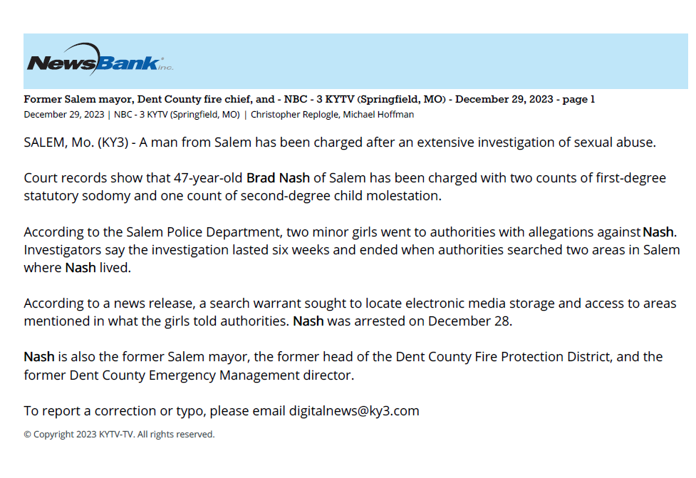 Former Salem mayor, Dent County fire chief, and - NBC - 3 KYTV (Springfield, MO) - December 29, 2023 - page 1
December 29, 2023 | NBC - 3 KYTV (Springfield, MO) | Christopher Replogle, Michael Hoffman
SALEM, Mo. (KY3) - A man from Salem has been charged after an extensive investigation of sexual abuse.
Court records show that 47-year-old Brad Nash of Salem has been charged with two counts of first-degree
statutory sodomy and one count of second-degree child molestation.
According to the Salem Police Department, two minor girls went to authorities with allegations against Nash.
Investigators say the investigation lasted six weeks and ended when authorities searched two areas in Salem
where Nash lived.
According to a news release, a search warrant sought to locate electronic media storage and access to areas
mentioned in what the girls told authorities. Nash was arrested on December 28.
Nash is also the former Salem mayor, the former head of the Dent County Fire Protection District, and the
former Dent County Emergency Management director.
To report a correction or typo, please email digitalnews@ky3.com
© Copyright 2023 KYTV-TV. All rights reserved.