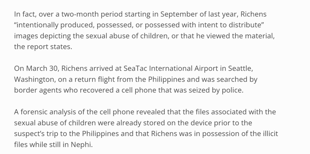n fact, over a two-month period starting in September of last year, Richens “intentionally produced, possessed, or possessed with intent to distribute” images depicting the sexual abuse of children, or that he viewed the material, the report states.

On March 30, Richens arrived at SeaTac International Airport in Seattle, Washington, on a return flight from the Philippines and was searched by border agents who recovered a cell phone that was seized by police.

A forensic analysis of the cell phone revealed that the files associated with the sexual abuse of children were already stored on the device prior to the suspect’s trip to the Philippines and that Richens was in possession of the illicit files while still in Nephi.