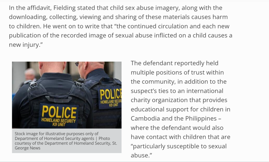In the affidavit, Fielding stated that child sex abuse imagery, along with the downloading, collecting, viewing and sharing of these materials causes harm to children. He went on to write that “the continued circulation and each new publication of the recorded image of sexual abuse inflicted on a child causes a new injury.”


Stock image for illustrative purposes only of Department of Homeland Security agents | Photo courtesy of the Department of Homeland Security, St. George News
The defendant reportedly held multiple positions of trust within the community, in addition to the suspect’s ties to an international charity organization that provides educational support for children in Cambodia and the Philippines – where the defendant would also have contact with children that are “particularly susceptible to sexual abuse.”

