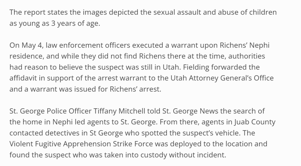 The report states the images depicted the sexual assault and abuse of children as young as 3 years of age.

On May 4, law enforcement officers executed a warrant upon Richens’ Nephi residence, and while they did not find Richens there at the time, authorities had reason to believe the suspect was still in Utah. Fielding forwarded the affidavit in support of the arrest warrant to the Utah Attorney General’s Office and a warrant was issued for Richens’ arrest.

St. George Police Officer Tiffany Mitchell told St. George News the search of the home in Nephi led agents to St. George. From there, agents in Juab County contacted detectives in St George who spotted the suspect’s vehicle. The Violent Fugitive Apprehension Strike Force was deployed to the location and found the suspect who was taken into custody without incident.

