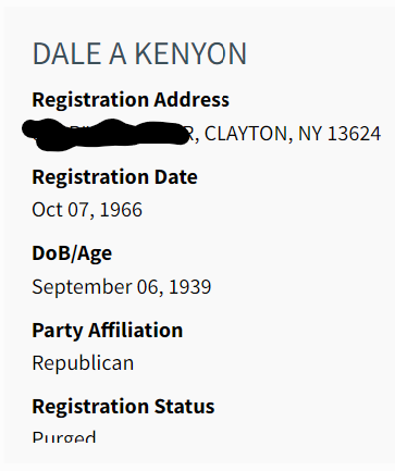 DALE A KENYON
Registration Address:
DELETED, CLAYTON, NY 13624
Registration Date: Oct 07, 1966
DoB/Age: September 06, 1939
Party Affiliation: Republican
Registration Status: Purged
