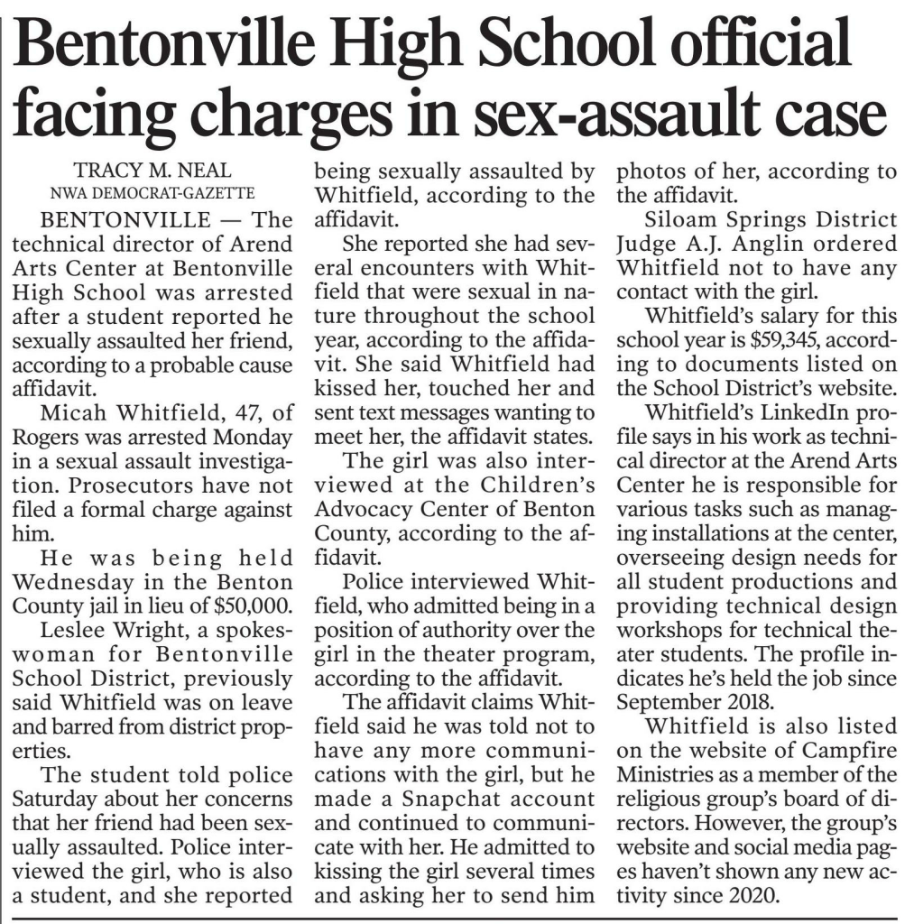 Bentonville School District employee accused of sexual assault released from jail on $50,000
January 31, 2024 | Arkansas Democrat-Gazette: Web Edition Articles (Little Rock, AR)
Author/Byline: Tracy Neal | Section: News
358 Words | Readability: Lexile: 1180, grade level(s): 10 11-12

Read News Document
BENTONVILLE — The technical director of Arend Arts Center at Bentonville High School was arrested after another student reported he sexually assaulted her friend, according to a probable cause affidavit.

Micah Whitfield, 47, of Rogers was arrested Monday in connection with sexual assault. Prosecutors have not filed a formal charge against him.

He was released Wednesday from the Benton County Jail on a $50,000 bond.

Leslee Wright, a spokeswoman for Bentonville School District, previously said Whitfield was on leave and barred from district properties.

The student told police Saturday about her concerns that her friend had been sexually assaulted. Police interviewed the girl, and she reported being sexually assaulted by Whitfield, according to the affidavit.

She reported she had several encounters with Whitfield that were sexual in nature throughout the school year, according to the affidavit. She said Whitfield had kissed her, touched her inappropriately and sent text messages wanting to meet her, the affidavit states.

The girl was also interviewed at the Children's Advocacy Center of Benton County, according to the affidavit.

Police interviewed Whitfield, who admitted being in a position of authority over the girl in the theater program, according to the affidavit.

The affidavit claims Whitfield said he was told not to have any more communications with the girl, but he made a Snapchat account and continued to communicate with her. He admitted to kissing the girl several times and asking her to send him photos of her, according to the affidavit.

Siloam Springs District Judge A.J. Anglin ordered Whitfield not to have any contact with the girl.

Whitfield's salary for this school year is $59,345, according to documents listed on the School District's website.

Whitfield's LinkedIn profile says in his work as technical director at the Arend Arts Center he is responsible for various tasks such as managing installations at the center, overseeing design needs for all student productions and providing technical design workshops for technical theater students. The profile indicates he's held the job since September 2018.

Whitfield is also listed on the website of Campfire Ministries as a member of the religious group's board of directors. However, the group's website and social media pages haven't shown any new activity since 2020.

Caption: Micah Whitfield
