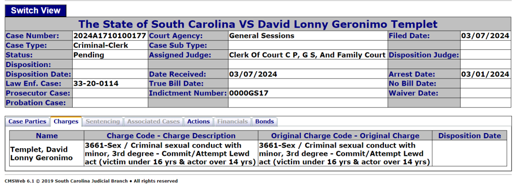 The State of South Carolina VS David Lonny Geronimo Templet
Case Number:	2024A1710100177	Court Agency:	General Sessions	Filed Date:	03/07/2024
Case Type:	Criminal-Clerk	Case Sub Type:			
Status:	Pending	Assigned Judge:	Clerk Of Court C P, G S, And Family Court	Disposition Judge:	
Disposition:					
Disposition Date:		Date Received:	03/07/2024	Arrest Date:	03/01/2024
Law Enf. Case:	33-20-0114	True Bill Date:		No Bill Date:	
Prosecutor Case:		Indictment Number:	0000GS17	Waiver Date:	
Probation Case:					

Case PartiesChargesSentencingAssociated CasesActionsFinancialsBonds
Name	Charge Code - Charge Description	Original Charge Code - Original Charge	Disposition Date
Templet, David Lonny Geronimo	3661-Sex / Criminal sexual conduct with minor, 3rd degree - Commit/Attempt Lewd act (victim under 16 yrs & actor over 14 yrs)	3661-Sex / Criminal sexual conduct with minor, 3rd degree - Commit/Attempt Lewd act (victim under 16 yrs & actor over 14 yrs)